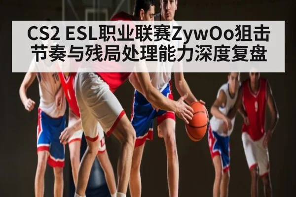 CS2 ESL职业联赛ZywOo狙击节奏与残局处理能力深度复盘