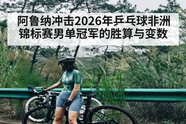 阿鲁纳冲击2026年乒乓球非洲锦标赛男单冠军的胜算与变数